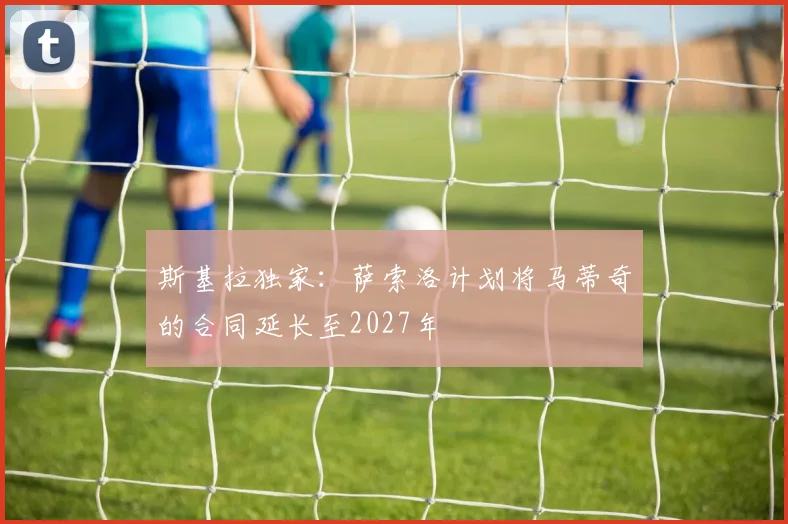 斯基拉独家：萨索洛计划将马蒂奇的合同延长至2027年